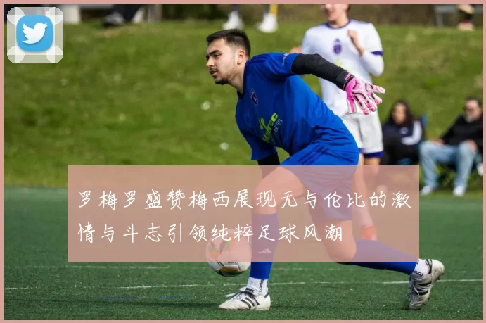 罗梅罗盛赞梅西展现无与伦比的激情与斗志引领纯粹足球风潮