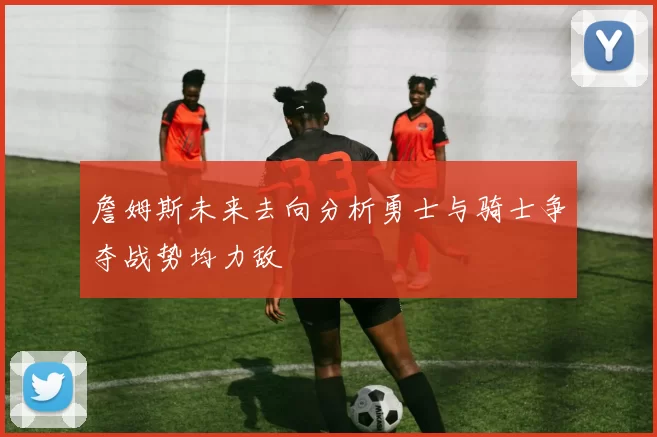 詹姆斯未来去向分析勇士与骑士争夺战势均力敌