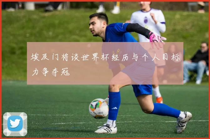 埃及门将谈世界杯经历与个人目标力争夺冠