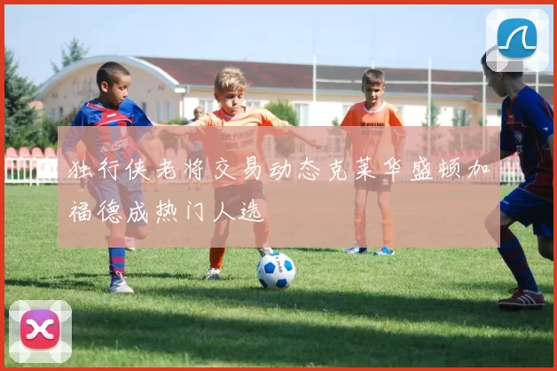 独行侠老将交易动态克莱华盛顿加福德成热门人选