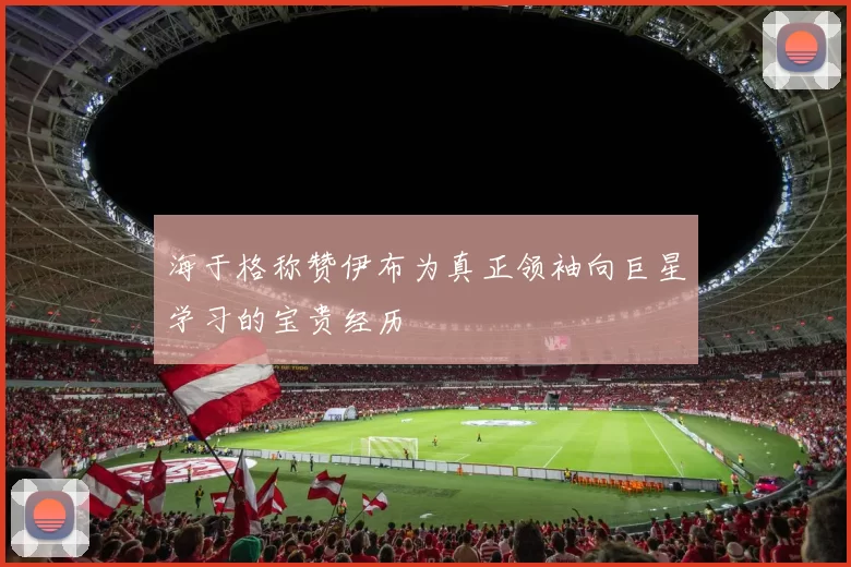 海于格称赞伊布为真正领袖向巨星学习的宝贵经历