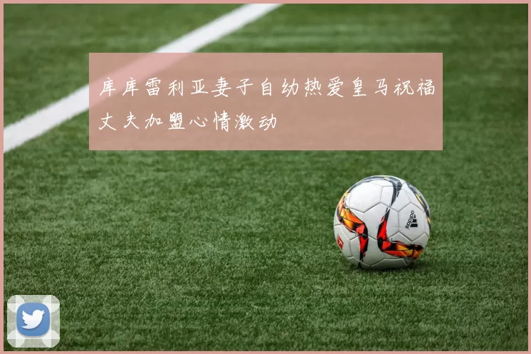 库库雷利亚妻子自幼热爱皇马祝福丈夫加盟心情激动