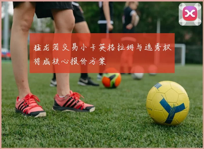 猛龙若交易小卡英格拉姆与选秀权将成核心报价方案